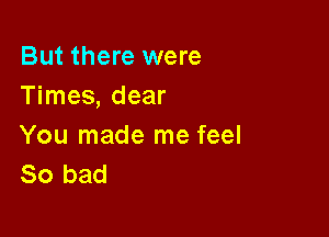 But there were
Times, dear

You made me feel
So bad