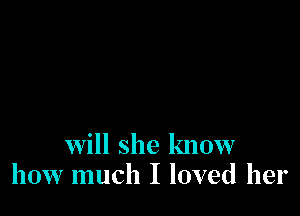 will she know
how much I loved her