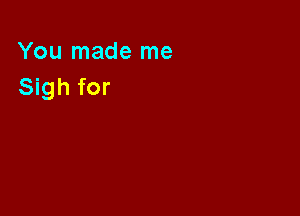 You made me
Sigh for
