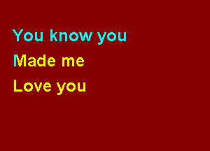 You know you
Made me

Love you