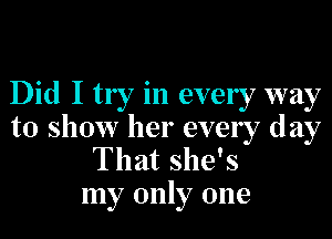 Did I try in ever 7 way

to show her every day
That she's
my only one