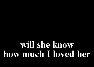 will she know
how much I loved her