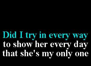 Did I try in every way
to show her every day
that she's my only one