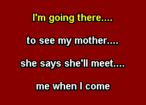 I'm going there....

to see my mother....
she says she'll meet...

me when I come