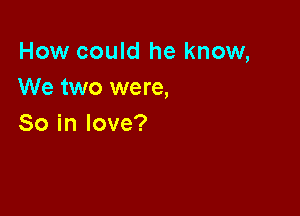 How could he know,
We two were,

So in love?