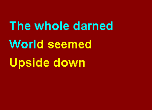 The whole darned
World seemed

Upside down