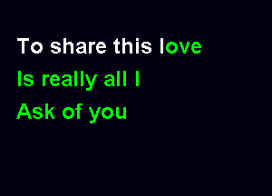 To share this love
Is really all I

Ask of you