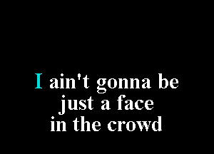 I ain't gonna be
just a face
in the crowd