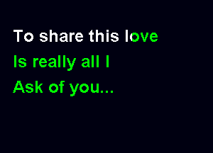 To share this love
Is really all I

Ask of you...