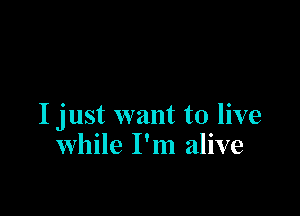 I just want to live
while I'm alive