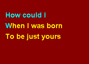 How could I
When I was born

To be just yours