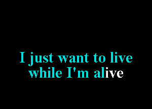 I just want to live
while I'm alive