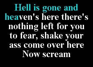Hell is gone and
heaven's here there's
nothing left for you
to fear, shake your
ass come over here
N 0w scre am