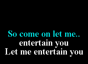 So come on let me..
entertain you
Let me entertain you