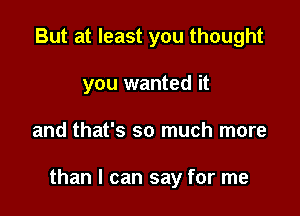 But at least you thought
you wanted it

and that's so much more

than I can say for me