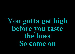 You gotta get high

before you taste
the lows
So come on