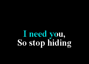 I need you,
So stop hiding