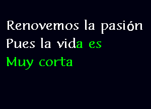 Renovemos la pasic'm
Pues la Vida es

Muy corta