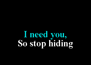 I need you,
So stop hiding