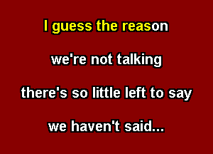 I guess the reason

we're not talking
there's so little left to say

we haven't said...