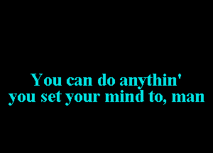 You can do anythin'
you set your mind to, man