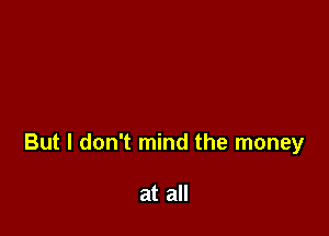 But I don't mind the money

at all