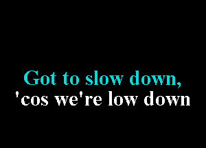 Got to slow down,
'cos we're low down