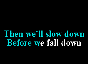 Then we'll slow down
Before we fall down