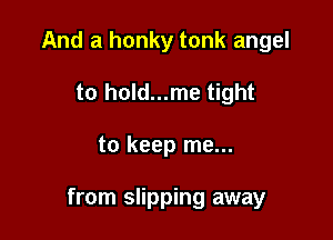 And a honky tonk angel
to hold...me tight

to keep me...

from slipping away