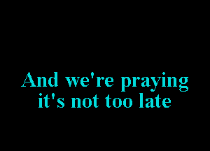 And we're praying
it's not too late