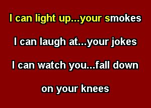 I can light up...your smokes

I can laugh at...yourjokes
I can watch you...fall down

on your knees