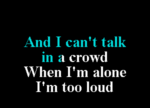 And I can't talk

in a crowd
XVhen I'm alone
I'm too loud