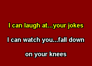 I can laugh at...yourjokes

I can watch you...fall down

on your knees