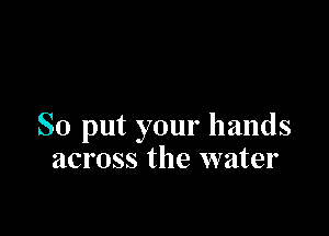So put your hands
across the water