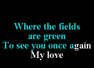 Where the fields

are green
To see you once again

My love