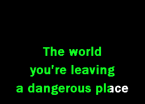 The world

you're leaving
a dangerous place