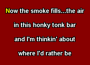 Now the smoke fills...the air

in this honky tonk bar

and I'm thinkin' about

where I'd rather be