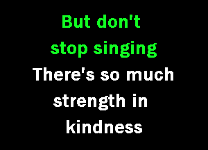 But don't
stop singing

There's so much
strength in
kindness
