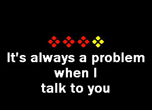 9 0 9 O
999 0.0 999 0.6

It's always a problem
when I
talk to you