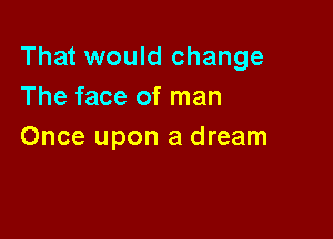 That would change
The face of man

Once upon a dream