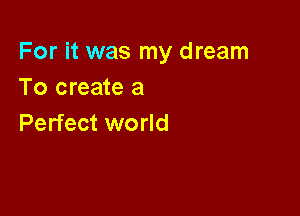 For it was my dream
To create a

Perfect world