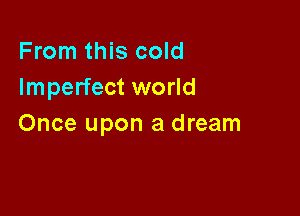 From this cold
Imperfect world

Once upon a dream