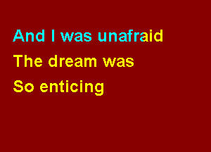 And I was unafraid
The dream was

So enticing