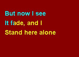 But now I see
It fade, and I

Stand here alone