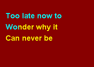 Too late now to
Wonder why it

Can never be