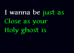 I wanna be just as
Close as your

Holy ghost is