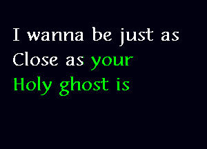 I wanna be just as
Close as your

Holy ghost is