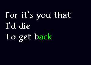 For it's you that
I'd die

To get back