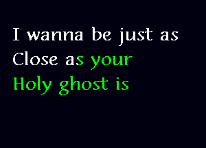 I wanna be just as
Close as your

Holy ghost is