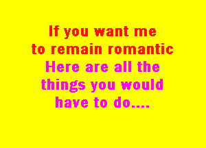 If you want me
to remain romantic
Here are all the
things you would
have to do....